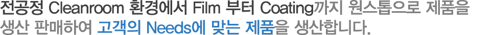 전공정 Cleanroom 환경에서 Film 부터 Coating까지 원스톱으로 제품을 
생산 판매하여 고객의 Needs에 맞는 제품을 생산합니다.